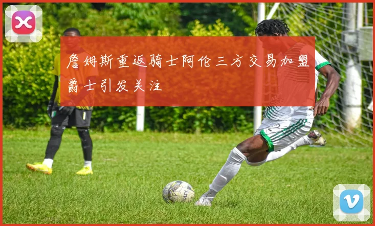 詹姆斯重返骑士阿伦三方交易加盟爵士引发关注