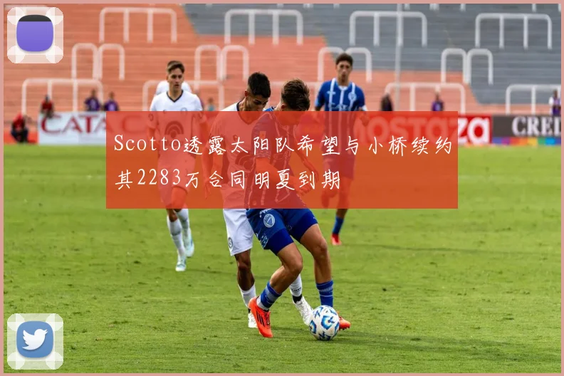 Scotto透露太阳队希望与小桥续约其2283万合同明夏到期